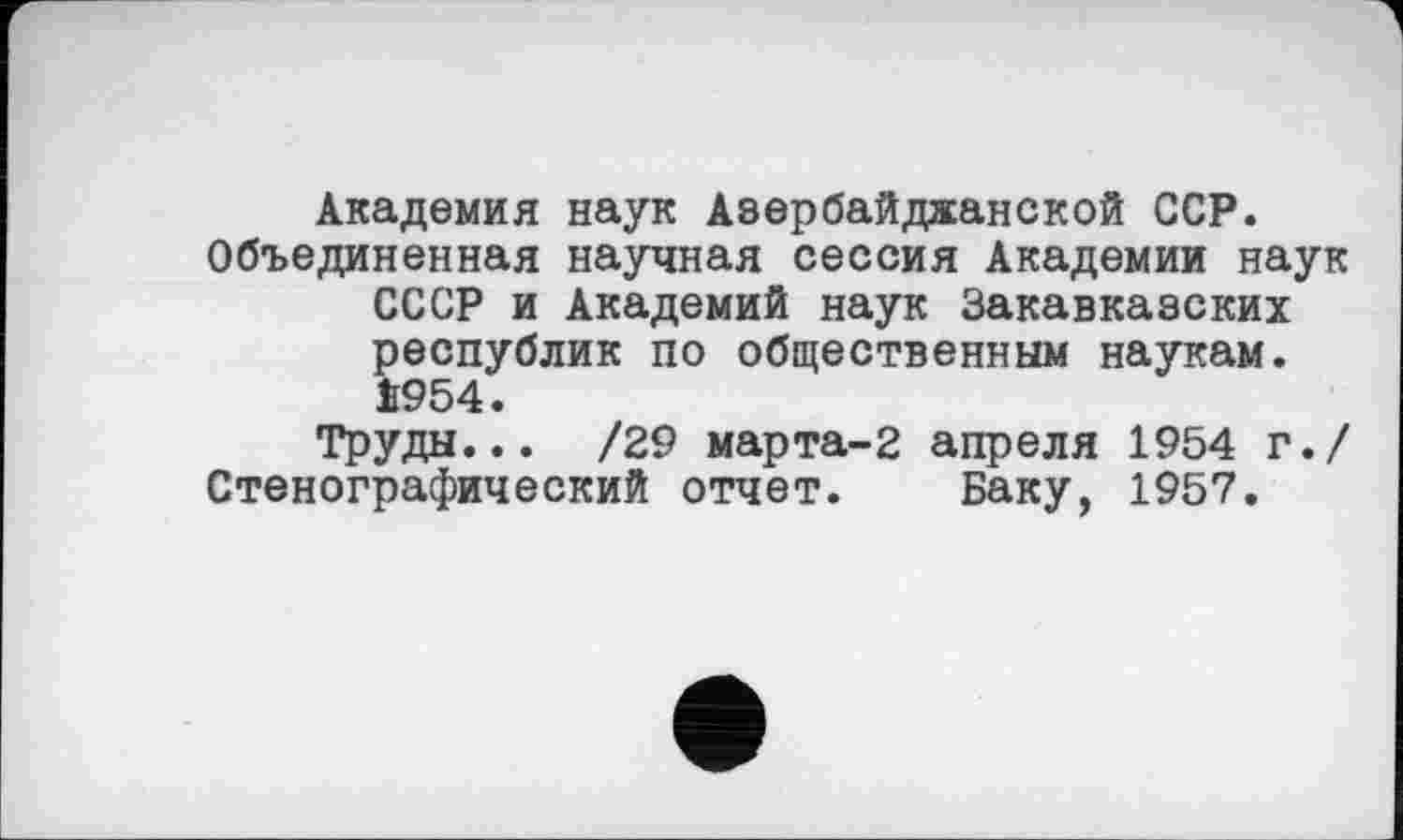 ﻿Академия наук Азербайджанской ССР.
Объединенная научная сессия Академии наук СССР и Академий наук Закавказских республик по общественным наукам. І954.
Труды... /29 марта-2 апреля 1954 г./ Стенографический отчет. Баку, 1957.